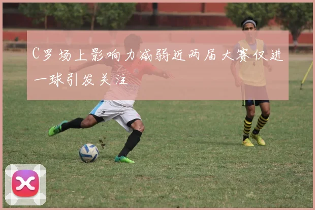 C罗场上影响力减弱近两届大赛仅进一球引发关注