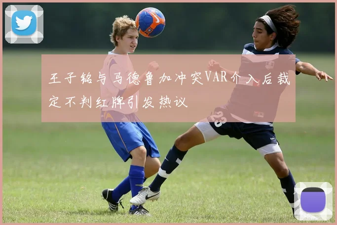 王子铭与马德鲁加冲突VAR介入后裁定不判红牌引发热议