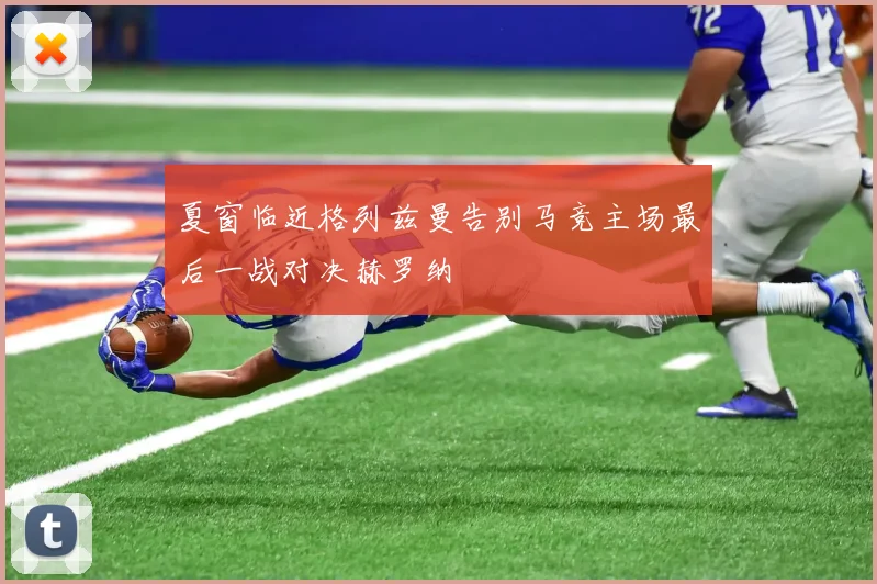 夏窗临近格列兹曼告别马竞主场最后一战对决赫罗纳
