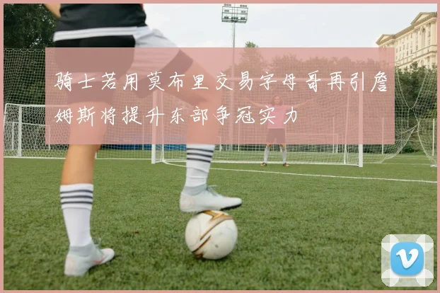 骑士若用莫布里交易字母哥再引詹姆斯将提升东部争冠实力