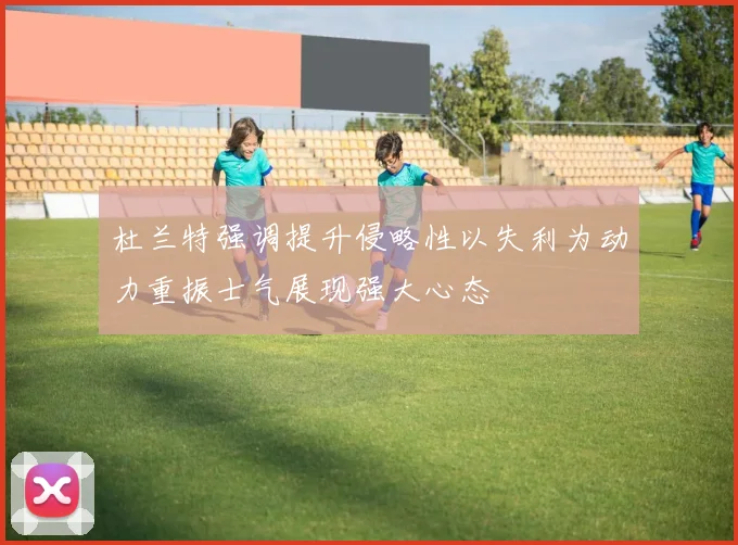 杜兰特强调提升侵略性以失利为动力重振士气展现强大心态