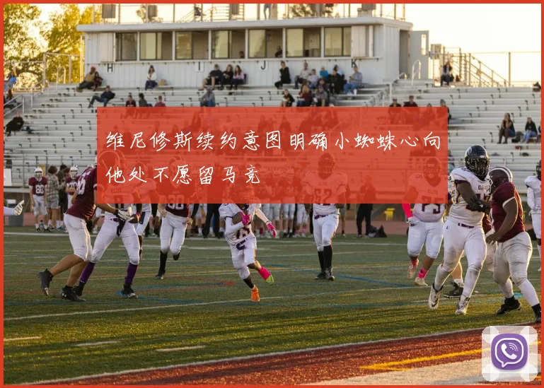 维尼修斯续约意图明确小蜘蛛心向他处不愿留马竞