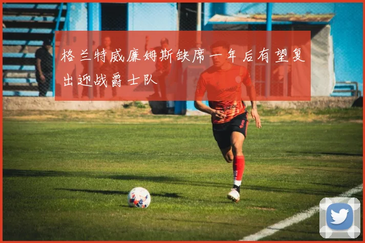 格兰特威廉姆斯缺席一年后有望复出迎战爵士队