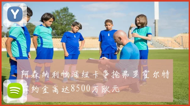 阿森纳利物浦纽卡争抢弗罗霍尔特解约金高达8500万欧元