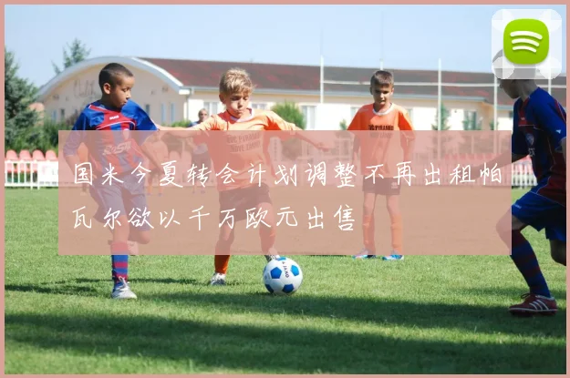 国米今夏转会计划调整不再出租帕瓦尔欲以千万欧元出售