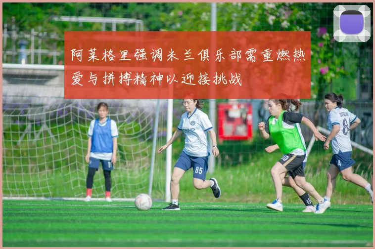 阿莱格里强调米兰俱乐部需重燃热爱与拼搏精神以迎接挑战