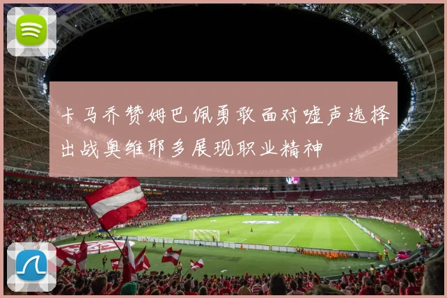 卡马乔赞姆巴佩勇敢面对嘘声选择出战奥维耶多展现职业精神