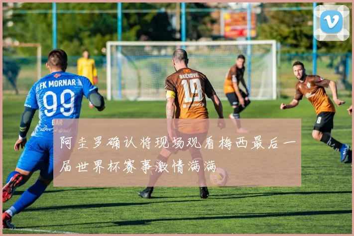阿圭罗确认将现场观看梅西最后一届世界杯赛事激情满满