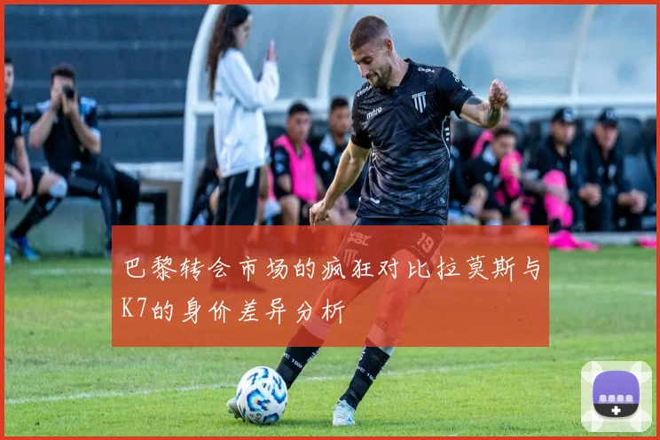 巴黎转会市场的疯狂对比拉莫斯与K7的身价差异分析