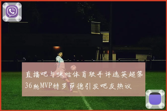 直播吧与咪咕体育联手评选英超第36轮MVP特罗萨德引发吧友热议