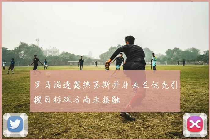 罗马诺透露热苏斯并非米兰优先引援目标双方尚未接触