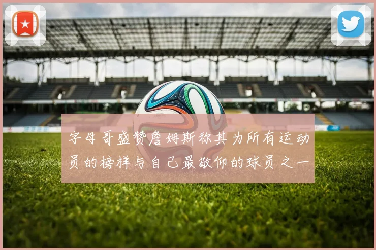 字母哥盛赞詹姆斯称其为所有运动员的榜样与自己最敬仰的球员之一