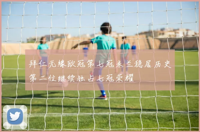 拜仁无缘欧冠第七冠米兰稳居历史第二位继续独占七冠荣耀