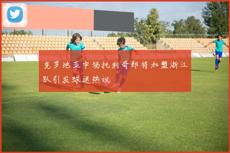 克罗地亚中场托利奇即将加盟浙江队引发球迷热议