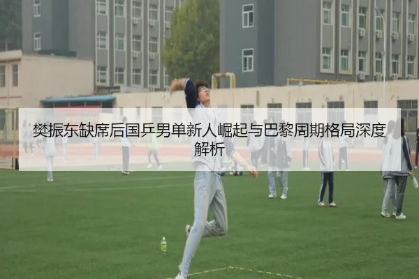 樊振东缺席后国乒男单新人崛起与巴黎周期格局深度解析